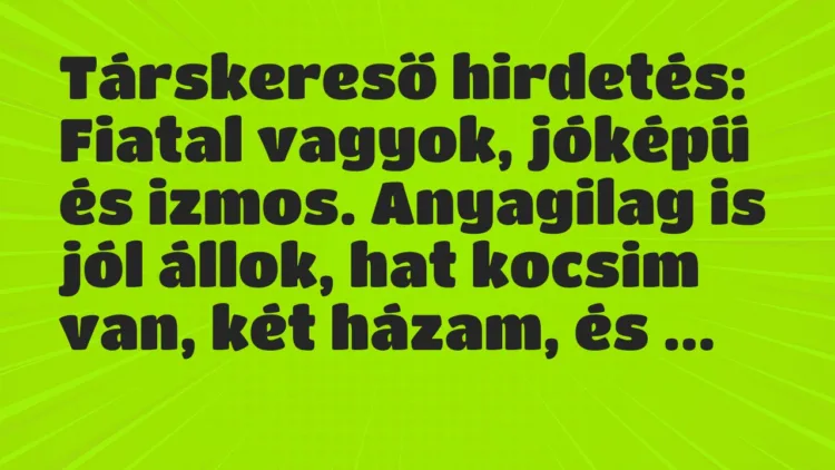 Vicc: Társkereső hirdetés:
Fiatal vagyok, jóképű és izmos. Anyagilag is… Vicc: Társkereső hirdetés:
Fiatal vagyok, jóképű és izmos. Anyagilag is…