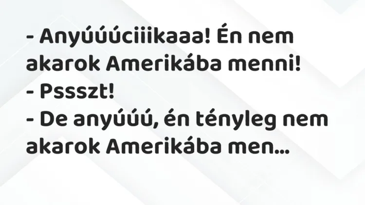 Vicc: – Anyúúúciiikaaa! Én nem akarok Amerikába menni!
– Pssszt!
-… Vicc: – Anyúúúciiikaaa! Én nem akarok Amerikába menni!
– Pssszt!
-…