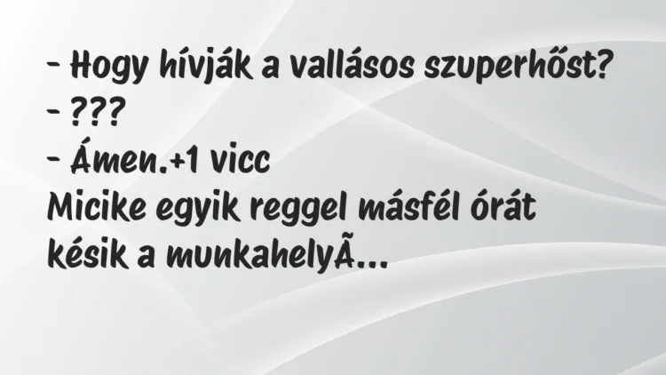 Vicc: – Hogy hívják a vallásos szuperhőst?
– ???
– Ámen. Vicc: – Hogy hívják a vallásos szuperhőst?
– ???
– Ámen.