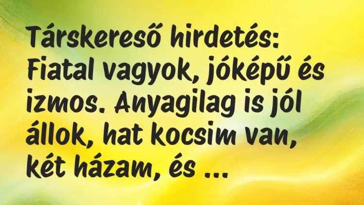 Vicc: Társkereső hirdetés:
Fiatal vagyok, jóképű és izmos. Anyagilag is… Vicc: Társkereső hirdetés:
Fiatal vagyok, jóképű és izmos. Anyagilag is…