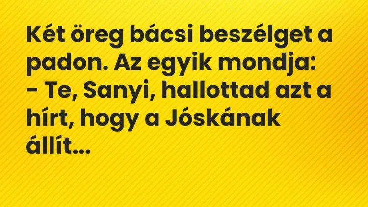 Vicc: Te, Sanyi, hallottad azt a hírt, hogy a Jóskának állítólag van egy fiatal barátnője? Vicc: Te, Sanyi, hallottad azt a hírt, hogy a Jóskának állítólag van egy fiatal barátnője?