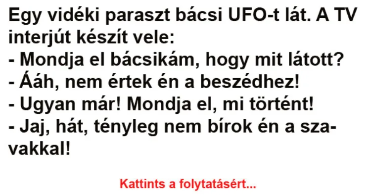 Vicc: Egy vidéki paraszt bácsi UFO-t lát. A TV interjút Vicc: Egy vidéki paraszt bácsi UFO-t lát. A TV interjút készít vele: -…