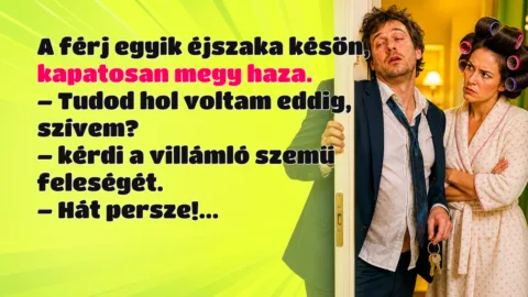 A férj egyik éjszaka későn, kapatosan megy haza. – Tudod hol voltam eddig, szívem? – kérdi a villámló szemű feleségét. – Hát persze!...