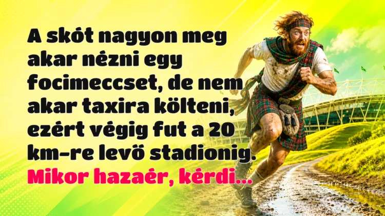Vicc: A skót nagyon meg akar nézni egy focimeccset, de nem akar taxira... A skót nagyon meg akar nézni egy focimeccset, de nem akar taxira költeni, ezért végig fut a 20 km-re levő stadionig. Mikor hazaér, kérdi...
