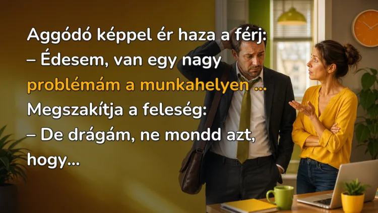 Vicc: Aggódó képpel ér haza a férj... Aggódó képpel ér haza a férj: – Édesem, van egy nagy problémám a munkahelyen ... Megszakítja a feleség: – De drágám, ne mondd azt, hogy...