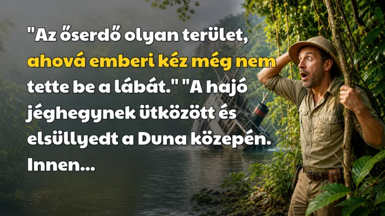 Vicc: "Az őserdő olyan terület, ahová emberi kéz még nem tette be a lábát... "Az őserdő olyan terület, ahová emberi kéz még nem tette be a lábát." "A hajó jéghegynek ütközött és elsüllyedt a Duna közepén. Innen...
