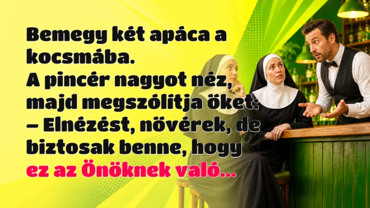 Vicc: Bemegy két apáca a kocsmába. A pincér nagyot néz, majd megszólítja őket... Bemegy két apáca a kocsmába. A pincér nagyot néz, majd megszólítja őket: – Elnézést, nővérek, de biztosak benne, hogy ez az Önöknek való...