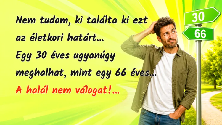Vicc: Nem tudom, ki találta ki ezt az életkori határt... Egy 30 éves ugyanúgy... Nem tudom, ki találta ki ezt az életkori határt... Egy 30 éves ugyanúgy meghalhat, mint egy 66 éves... A halál nem válogat!...