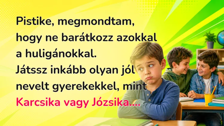 Vicc: Pistike, megmondtam, hogy ne barátkozz azokkal a huligánokkal... Pistike, megmondtam, hogy ne barátkozz azokkal a huligánokkal. Játssz inkább olyan jól nevelt gyerekekkel, mint Karcsika vagy Józsika....