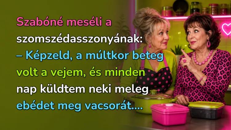 Vicc: Szabóné meséli a szomszédasszonyának... Szabóné meséli a szomszédasszonyának: – Képzeld, a múltkor beteg volt a vejem, és minden nap küldtem neki meleg ebédet meg vacsorát....