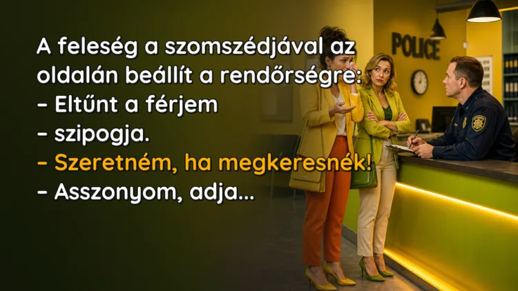 Viccek: A feleség a szomszédjával az oldalán beállít a rendőrségre... A feleség a szomszédjával az oldalán beállít a rendőrségre: – Eltűnt a férjem – szipogja. – Szeretném, ha megkeresnék! – Asszonyom, adja...