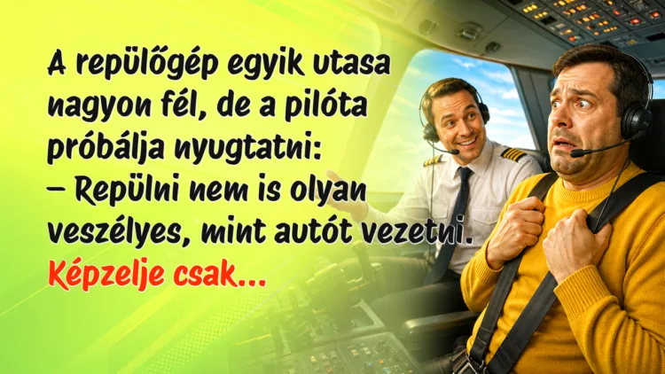 Viccek: A repülőgép egyik utasa nagyon fél, de a pilóta próbálja nyugtatni... A repülőgép egyik utasa nagyon fél, de a pilóta próbálja nyugtatni: – Repülni nem is olyan veszélyes, mint autót vezetni. Képzelje csak...