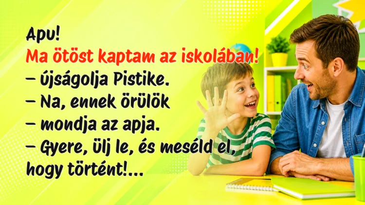 Viccek: Apu! Ma ötöst kaptam az iskolában! - újságolja Pistike... Apu! Ma ötöst kaptam az iskolában! – újságolja Pistike. – Na, ennek örülök – mondja az apja. – Gyere, ülj le, és meséld el, hogy történt!...