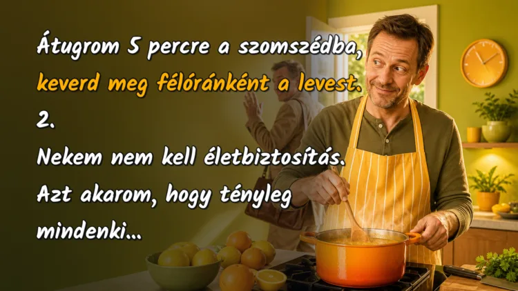 Vicc: 1.Átugrom 5 percre a szomszédba, keverd meg félóránként a levest... Átugrom 5 percre a szomszédba, keverd meg félóránként a levest. 2. Nekem nem kell életbiztosítás. Azt akarom, hogy tényleg mindenki...