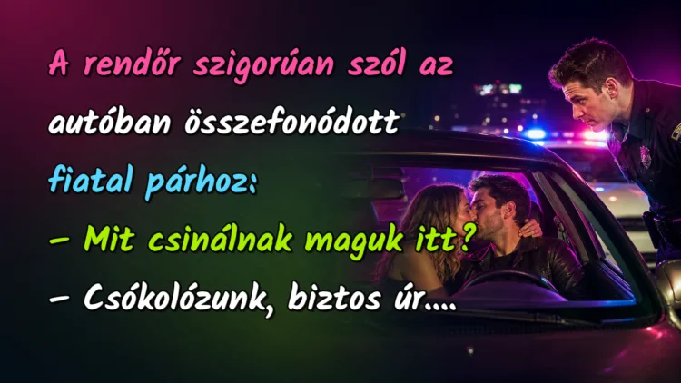 Vicc: A rendőr szigorúan szól az autóban összefonódott fiatal párhoz... A rendőr szigorúan szól az autóban összefonódott fiatal párhoz: – Mit csinálnak maguk itt? – Csókolózunk, biztos úr....