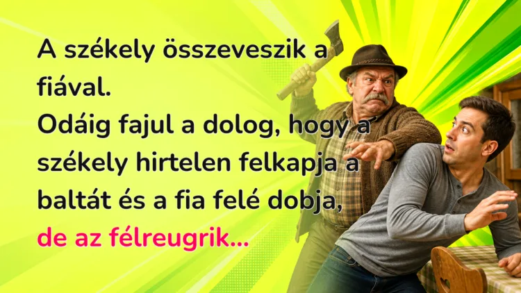 Vicc: A székely összeveszik a fiával. Odáig fajul a dolog, hogy a székely... A székely összeveszik a fiával. Odáig fajul a dolog, hogy a székely hirtelen felkapja a baltát és a fia felé dobja, de az félreugrik...