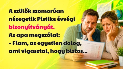 A szülők szomorúan nézegetik Pistike évvégi bizonyítványát. Az apa megszólal: – Fiam, az egyetlen dolog, ami vigasztal, hogy biztos...