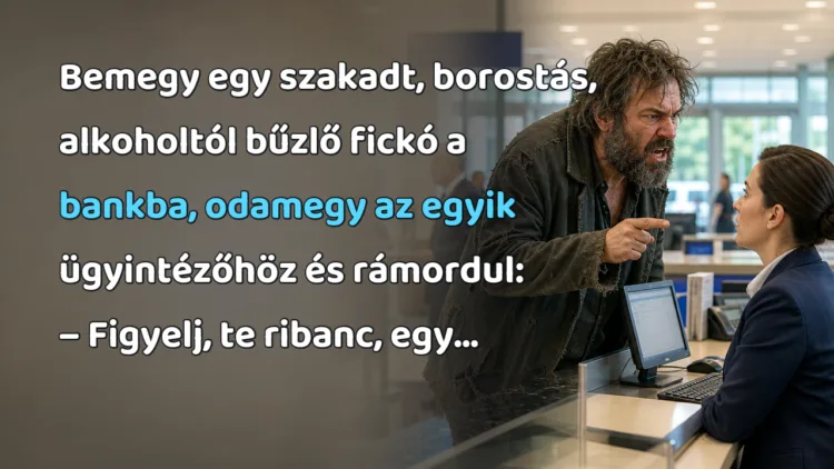 Vicc: Bemegy egy szakadt, borostás, alkoholtól bűzlő fickó a bankba... Bemegy egy szakadt, borostás, alkoholtól bűzlő fickó a bankba, odamegy az egyik ügyintézőhöz és rámordul: – Figyelj, te ribanc, egy...