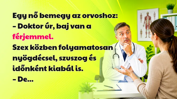 Vicc: Egy nő bemegy az orvoshoz... Egy nő bemegy az orvoshoz: – Doktor úr, baj van a férjemmel. Szex közben folyamatosan nyögdécsel, szuszog és időnként kiabál is. – De...