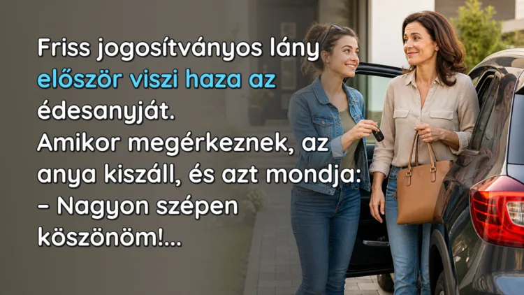 Vicc: Friss jogosítványos lány először viszi haza az édesanyját... Friss jogosítványos lány először viszi haza az édesanyját. Amikor megérkeznek, az anya kiszáll, és azt mondja: – Nagyon szépen köszönöm!...