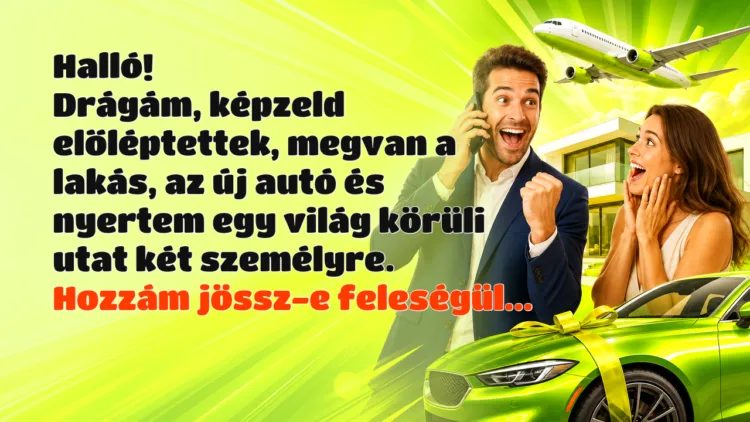 Vicc: Halló!Drágám, képzeld előléptettek, megvan a lakás, az új autó... Halló! Drágám, képzeld előléptettek, megvan a lakás, az új autó és nyertem egy világ körüli utat két személyre. Hozzám jössz-e feleségül...