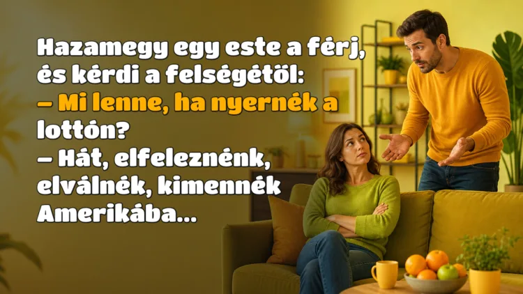 Vicc: Hazamegy egy este a férj, és kérdi a felségétől... Hazamegy egy este a férj, és kérdi a felségétől: – Mi lenne, ha nyernék a lottón? – Hát, elfeleznénk, elválnék, kimennék Amerikába...
