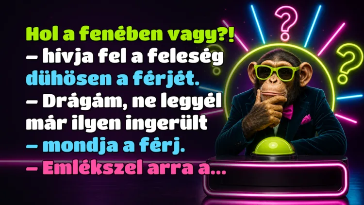 Vicc: Hol a fenében vagy?! - hívja fel a feleség dühösen a férjét... Hol a fenében vagy?! – hívja fel a feleség dühösen a férjét. – Drágám, ne legyél már ilyen ingerült – mondja a férj. – Emlékszel arra a...
