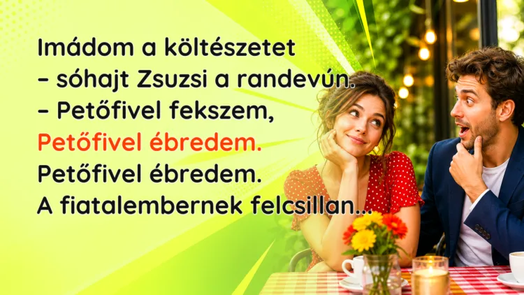 Vicc: Imádom a költészetet - sóhajt Zsuzsi a randevún. - Petőfivel fekszem... Imádom a költészetet – sóhajt Zsuzsi a randevún. – Petőfivel fekszem, Petőfivel ébredem. Petőfivel ébredem. A fiatalembernek felcsillan...