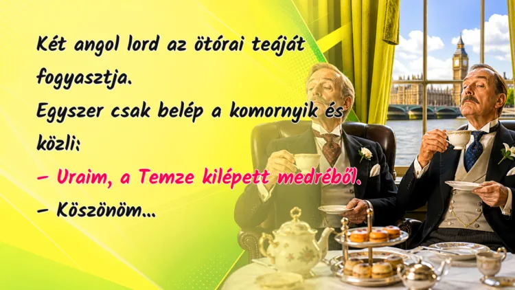 Vicc: Két angol lord az ötórai teáját fogyasztja. Egyszer csak belép... Két angol lord az ötórai teáját fogyasztja. Egyszer csak belép a komornyik és közli: – Uraim, a Temze kilépett medréből. – Köszönöm...