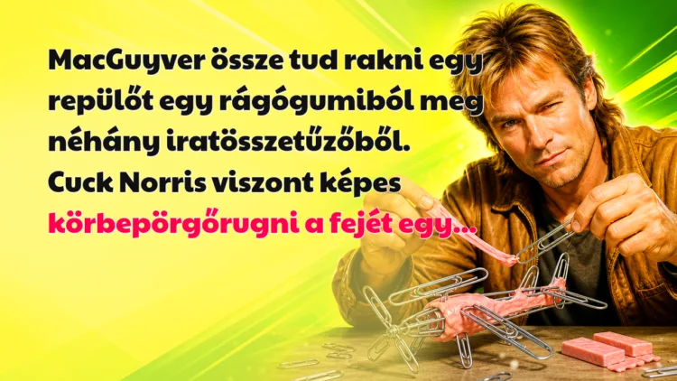 Vicc: MacGuyver össze tud rakni egy repülőt egy rágógumiból meg néhány... MacGuyver össze tud rakni egy repülőt egy rágógumiból meg néhány iratösszetűzőből. Cuck Norris viszont képes körbepörgőrugni a fejét egy...