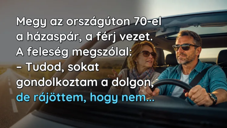 Vicc: Megy az országúton 70-el a házaspár, a férj vezet. A feleség megszólal... Megy az országúton 70-el a házaspár, a férj vezet. A feleség megszólal: – Tudod, sokat gondolkoztam a dolgon, de rájöttem, hogy nem...