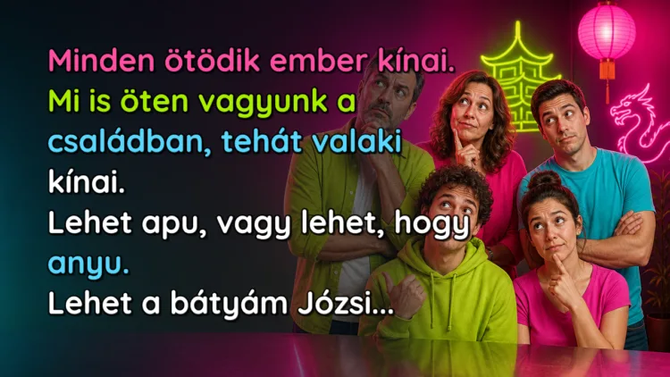 Vicc: Minden ötödik ember kínai. Mi is öten vagyunk a családban... Minden ötödik ember kínai. Mi is öten vagyunk a családban, tehát valaki kínai. Lehet apu, vagy lehet, hogy anyu. Lehet a bátyám Józsi...