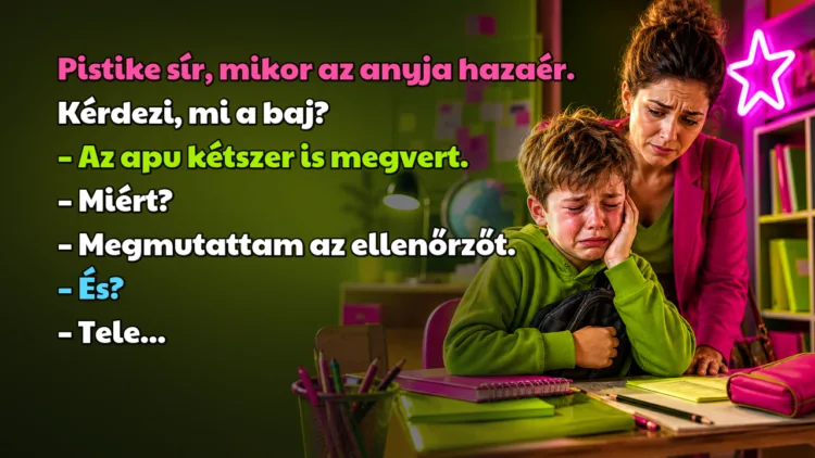 Vicc: Pistike sír, mikor az anyja hazaér. Kérdezi, mi a baj? Pistike sír, mikor az anyja hazaér. Kérdezi, mi a baj? – Az apu kétszer is megvert. – Miért? – Megmutattam az ellenőrzőt. – És? – Tele...