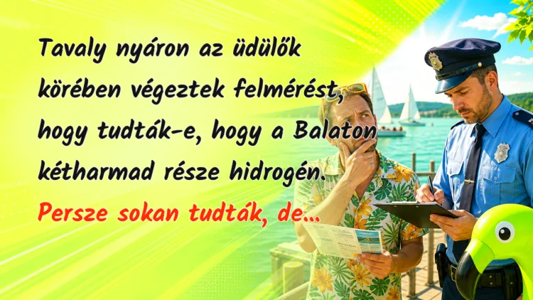 Vicc: Tavaly nyáron az üdülők körében végeztek felmérést, hogy tudták-e... Tavaly nyáron az üdülők körében végeztek felmérést, hogy tudták-e, hogy a Balaton kétharmad része hidrogén. Persze sokan tudták, de...