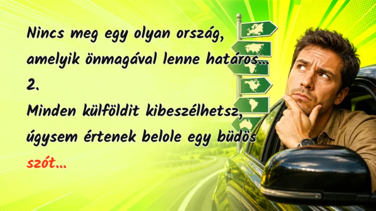 Viccek: 1. Nincs meg egy olyan ország, amelyik önmagával lenne határos... Nincs meg egy olyan ország, amelyik önmagával lenne határos... 2. Minden külföldit kibeszélhetsz, úgysem értenek belole egy büdös szót...