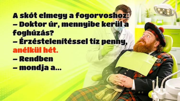 Viccek: A skót elmegy a fogorvoshoz... A skót elmegy a fogorvoshoz: – Doktor úr, mennyibe kerül a foghúzás? – Érzéstelenítéssel tíz penny, anélkül hét. – Rendben – mondja a...
