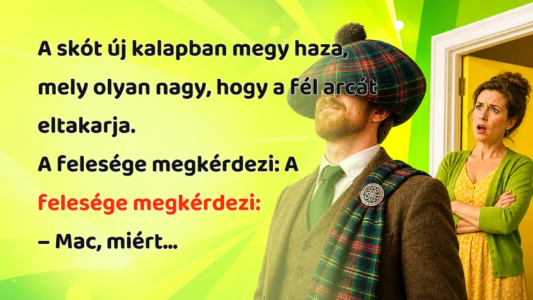Viccek: A skót új kalapban megy haza, mely olyan nagy, hogy a fél arcát... A skót új kalapban megy haza, mely olyan nagy, hogy a fél arcát eltakarja. A felesége megkérdezi: A felesége megkérdezi: – Mac, miért...