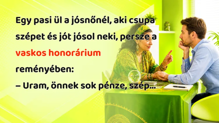 Viccek: Egy pasi ül a jósnőnél, aki csupa szépet és jót jósol neki... Egy pasi ül a jósnőnél, aki csupa szépet és jót jósol neki, persze a vaskos honorárium reményében: – Uram, önnek sok pénze, szép...