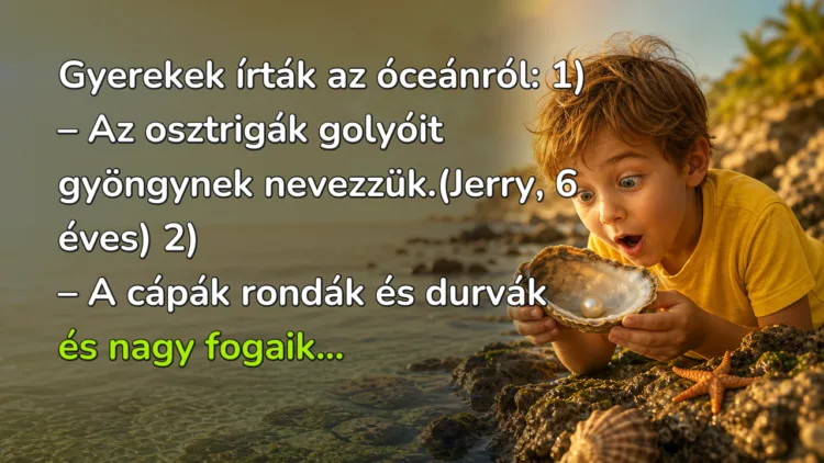 Viccek: Gyerekek írták az óceánról... Gyerekek írták az óceánról: 1) – Az osztrigák golyóit gyöngynek nevezzük.(Jerry, 6 éves) 2) – A cápák rondák és durvák és nagy fogaik...