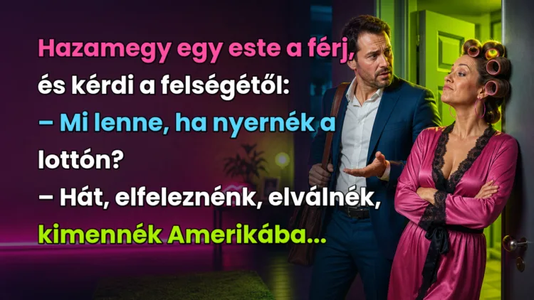 Viccek: Hazamegy egy este a férj, és kérdi a felségétől... Hazamegy egy este a férj, és kérdi a felségétől: – Mi lenne, ha nyernék a lottón? – Hát, elfeleznénk, elválnék, kimennék Amerikába...