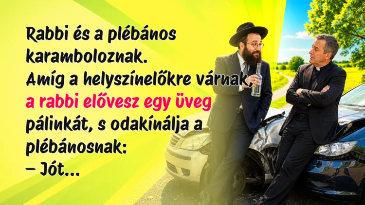 Viccek: Rabbi és a plébános karamboloznak. Amíg a helyszínelőkre várnak... Rabbi és a plébános karamboloznak. Amíg a helyszínelőkre várnak, a rabbi elővesz egy üveg pálinkát, s odakínálja a plébánosnak: – Jót...