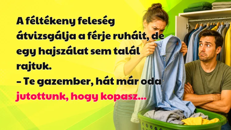 Vicc: A féltékeny feleség átvizsgálja a férje ruháit, de egy hajszálat... A féltékeny feleség átvizsgálja a férje ruháit, de egy hajszálat sem talál rajtuk. – Te gazember, hát már oda jutottunk, hogy kopasz...