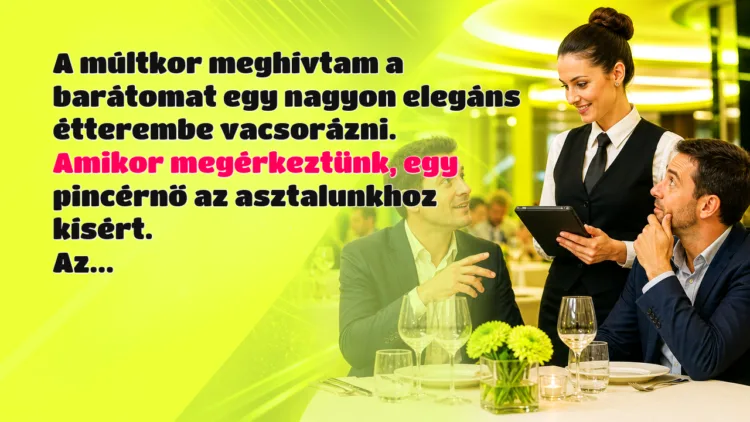 Vicc: A múltkor meghívtam a barátomat egy nagyon elegáns étterembe vacsorázni... A múltkor meghívtam a barátomat egy nagyon elegáns étterembe vacsorázni. Amikor megérkeztünk, egy pincérnő az asztalunkhoz kísért. Az...