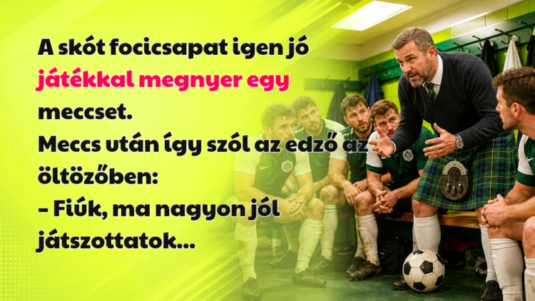 Vicc: A skót focicsapat igen jó játékkal megnyer egy meccset... A skót focicsapat igen jó játékkal megnyer egy meccset. Meccs után így szól az edző az öltözőben: – Fiúk, ma nagyon jól játszottatok...