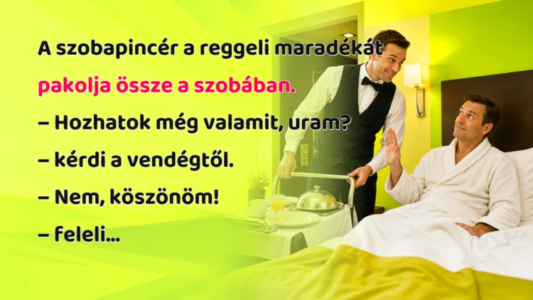 Vicc: A szobapincér a reggeli maradékát pakolja össze a szobában... A szobapincér a reggeli maradékát pakolja össze a szobában. – Hozhatok még valamit, uram? – kérdi a vendégtől. – Nem, köszönöm! – feleli...