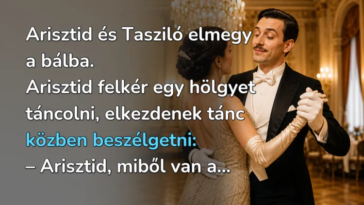 Vicc: Arisztid és Tasziló elmegy a bálba. Arisztid felkér egy hölgyet... Arisztid és Tasziló elmegy a bálba. Arisztid felkér egy hölgyet táncolni, elkezdenek tánc közben beszélgetni: – Arisztid, miből van a...