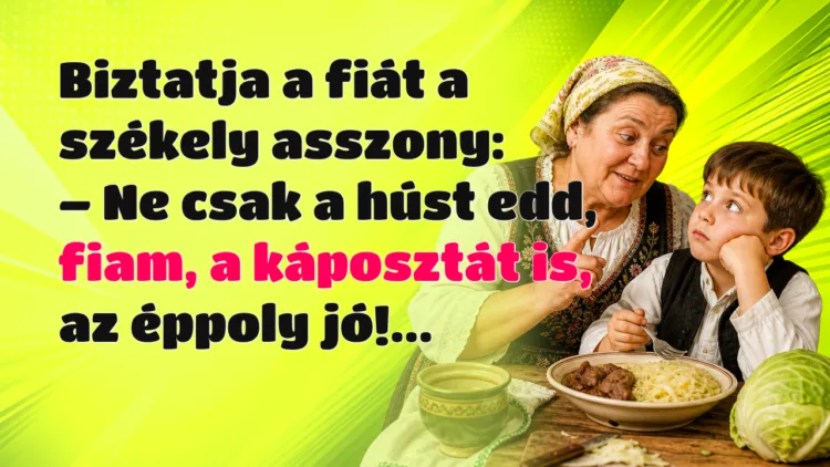 Vicc: Biztatja a fiát a székely asszony... Biztatja a fiát a székely asszony: – Ne csak a húst edd, fiam, a káposztát is, az éppoly jó!...