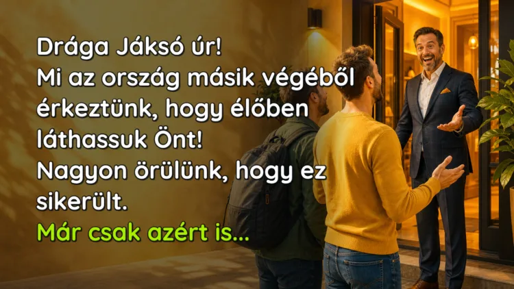 Vicc: Drága Jáksó úr! Mi az ország másik végéből érkeztünk, hogy élőben... Drága Jáksó úr! Mi az ország másik végéből érkeztünk, hogy élőben láthassuk Önt! Nagyon örülünk, hogy ez sikerült. Már csak azért is...
