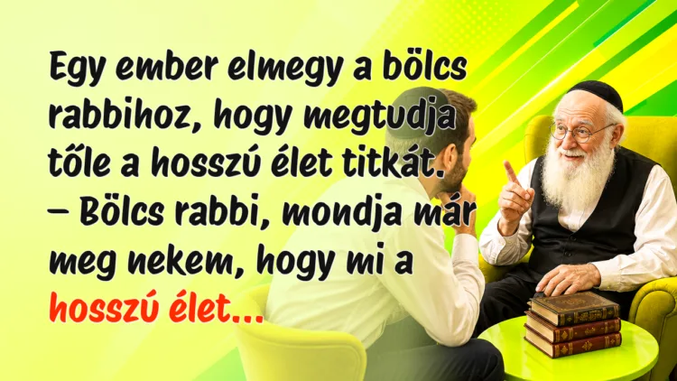 Vicc: Egy ember elmegy a bölcs rabbihoz, hogy megtudja tőle a hosszú élet... Egy ember elmegy a bölcs rabbihoz, hogy megtudja tőle a hosszú élet titkát. – Bölcs rabbi, mondja már meg nekem, hogy mi a hosszú élet...