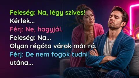 Feleség: Na, légy szíves! Kérlek... Férj: Ne, hagyjál. Feleség: Na... Olyan régóta várok már rá. Férj: De nem fogok tudni utána...